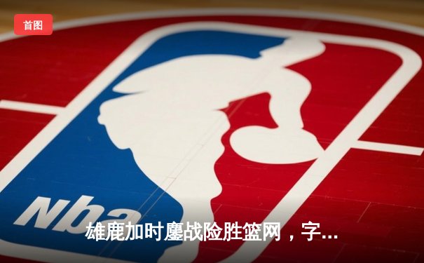 雄鹿加时鏖战险胜篮网，字母哥44分主宰关键时刻